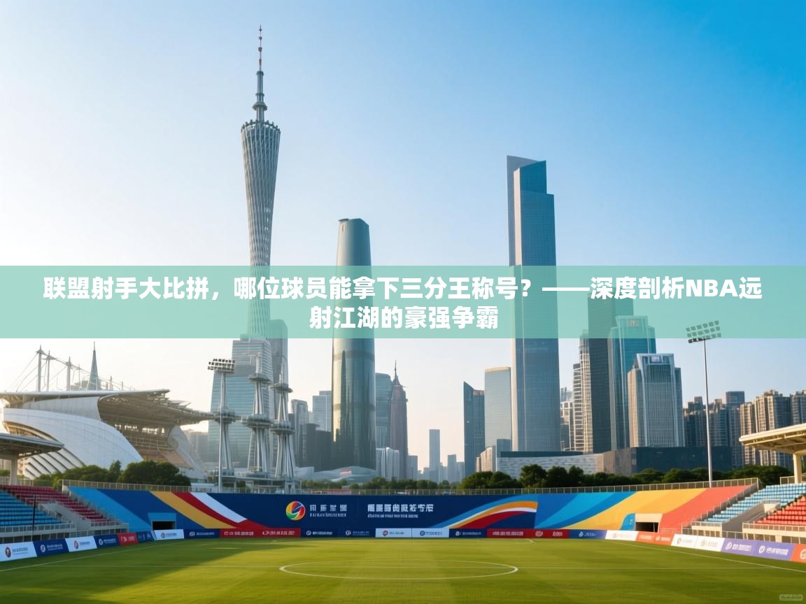 联盟射手大比拼，哪位球员能拿下三分王称号？——深度剖析NBA远射江湖的豪强争霸