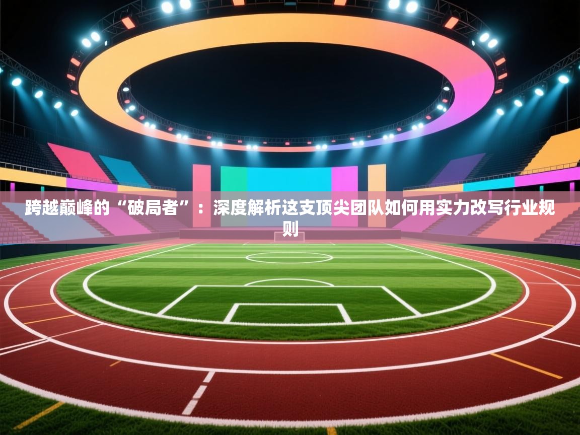 跨越巅峰的“破局者”：深度解析这支顶尖团队如何用实力改写行业规则  第2张